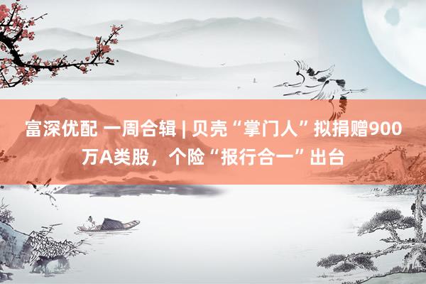 富深优配 一周合辑 | 贝壳“掌门人”拟捐赠900万A类股，个险“报行合一”出台