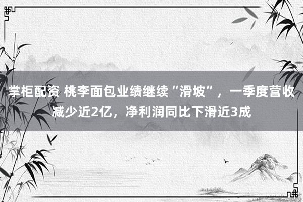 掌柜配资 桃李面包业绩继续“滑坡”，一季度营收减少近2亿，净利润同比下滑近3成