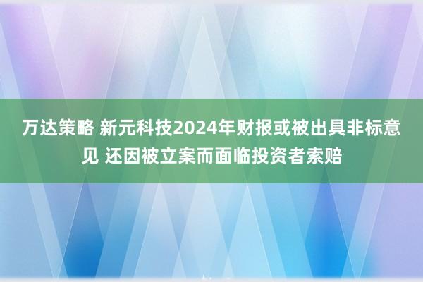 万达策略 新元科技2024年财报或被出具非标意见 还因被立案而面临投资者索赔