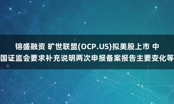 镕盛融资 旷世联盟(OCP.US)拟美股上市 中国证监会要求补充说明两次申报备案报告主要变化等