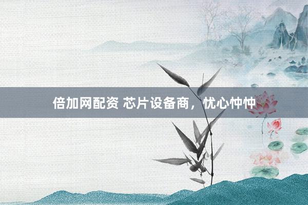 倍加网配资 芯片设备商，忧心忡忡