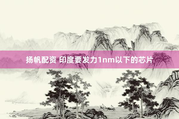 扬帆配资 印度要发力1nm以下的芯片