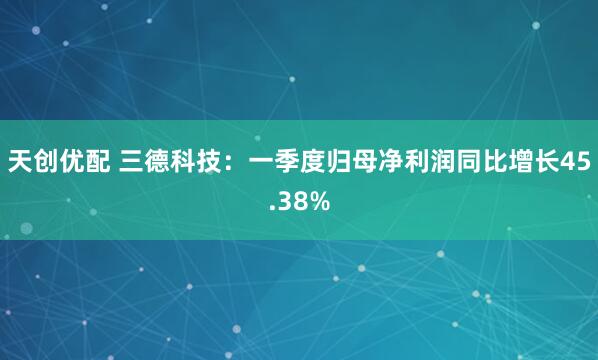 天创优配 三德科技：一季度归母净利润同比增长45.38%