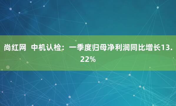 尚红网  中机认检：一季度归母净利润同比增长13.22%