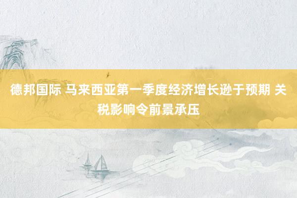 德邦国际 马来西亚第一季度经济增长逊于预期 关税影响令前景承压
