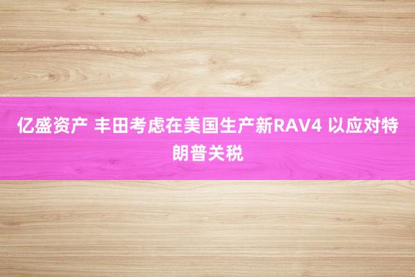 亿盛资产 丰田考虑在美国生产新RAV4 以应对特朗普关税