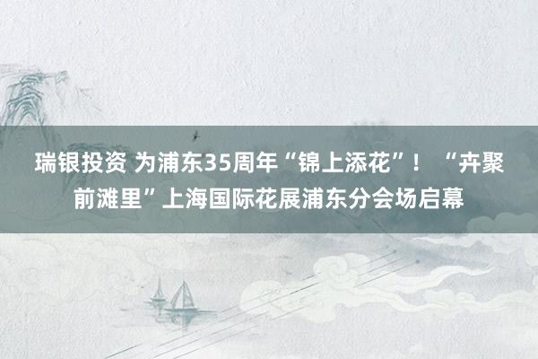 瑞银投资 为浦东35周年“锦上添花”！ “卉聚前滩里”上海国际花展浦东分会场启幕