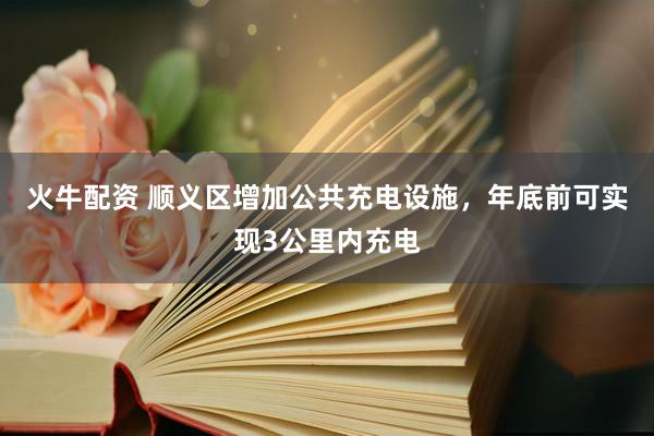火牛配资 顺义区增加公共充电设施，年底前可实现3公里内充电