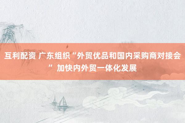 互利配资 广东组织“外贸优品和国内采购商对接会” 加快内外贸一体化发展