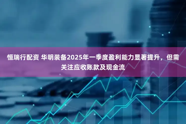 恒瑞行配资 华明装备2025年一季度盈利能力显著提升，但需关注应收账款及现金流