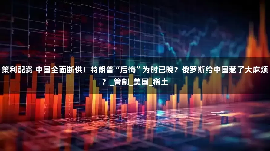 策利配资 中国全面断供！特朗普“后悔”为时已晚？俄罗斯给中国惹了大麻烦？_管制_美国_稀土