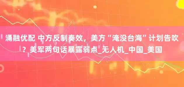 涌融优配 中方反制奏效，美方“淹没台海”计划告吹？美军两句话暴露弱点_无人机_中国_美国