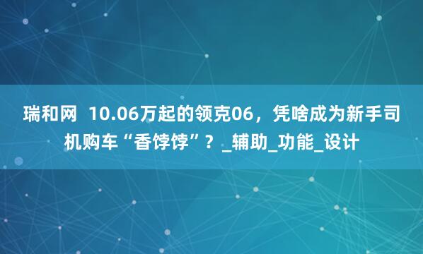 瑞和网  10.06万起的领克06，凭啥成为新手司机购车“香饽饽”？_辅助_功能_设计