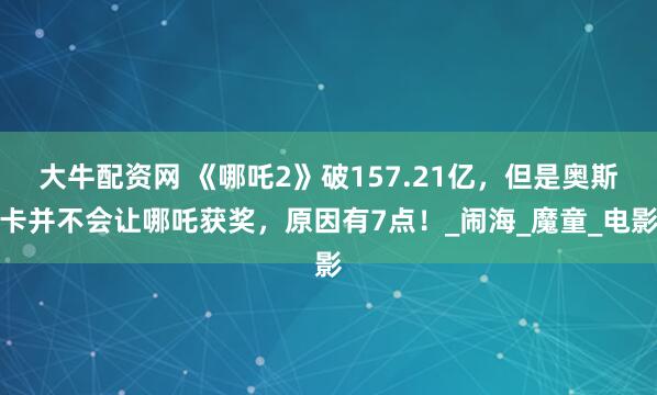 大牛配资网 《哪吒2》破157.21亿，但是奥斯卡并不会让哪吒获奖，原因有7点！_闹海_魔童_电影