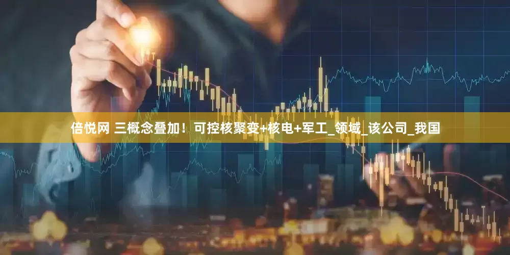 倍悦网 三概念叠加！可控核聚变+核电+军工_领域_该公司_我国