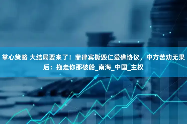 掌心策略 大结局要来了！菲律宾撕毁仁爱礁协议，中方苦劝无果后：拖走你那破船_南海_中国_主权