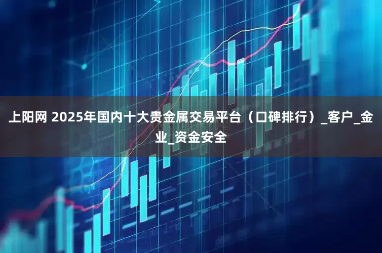 上阳网 2025年国内十大贵金属交易平台（口碑排行）_客户_金业_资金安全