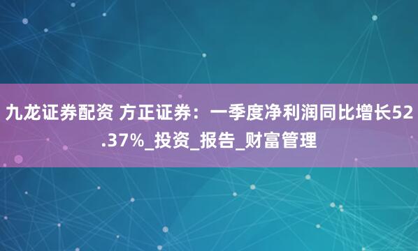 九龙证券配资 方正证券：一季度净利润同比增长52.37%_投资_报告_财富管理