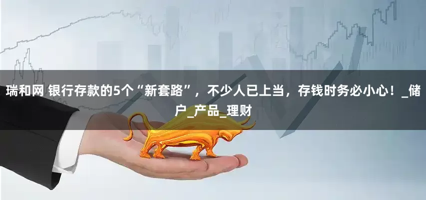 瑞和网 银行存款的5个“新套路”，不少人已上当，存钱时务必小心！_储户_产品_理财