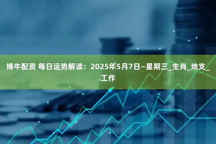 博牛配资 每日运势解读：2025年5月7日—星期三_生肖_地支_工作