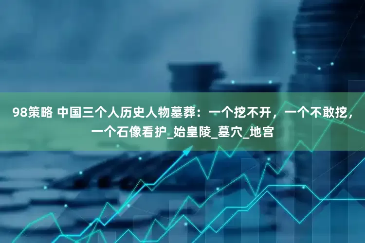 98策略 中国三个人历史人物墓葬：一个挖不开，一个不敢挖，一个石像看护_始皇陵_墓穴_地宫