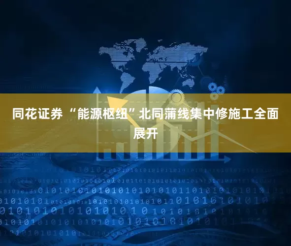 同花证券 “能源枢纽”北同蒲线集中修施工全面展开