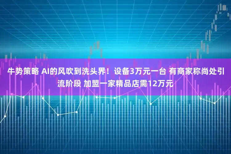 牛势策略 AI的风吹到洗头界！设备3万元一台 有商家称尚处引流阶段 加盟一家精品店需12万元