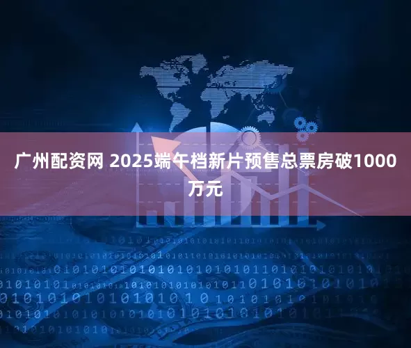 广州配资网 2025端午档新片预售总票房破1000万元