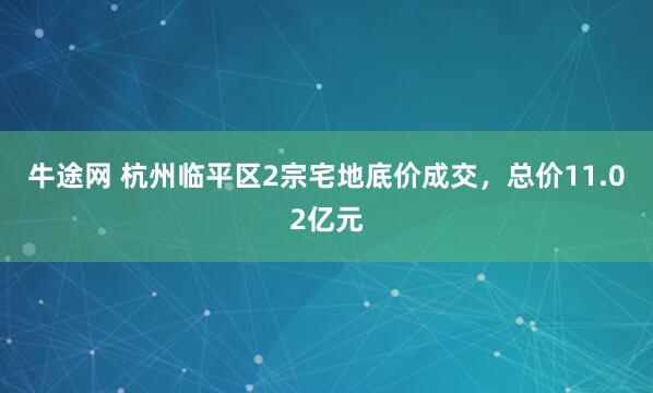 牛途网 杭州临平区2宗宅地底价成交，总价11.02亿元