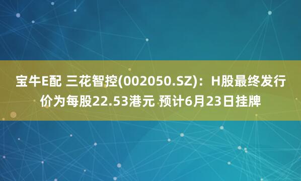 宝牛E配 三花智控(002050.SZ)：H股最终发行价为每股22.53港元 预计6月23日挂牌