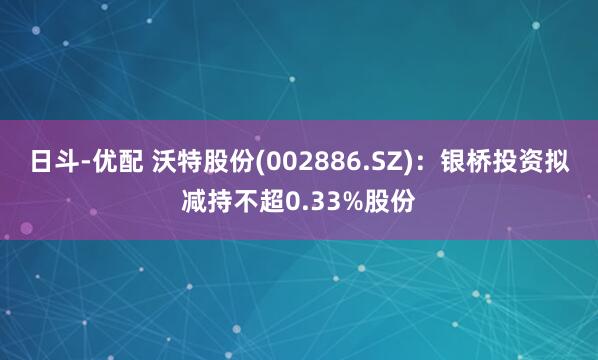 日斗-优配 沃特股份(002886.SZ)：银桥投资拟减持不超0.33%股份