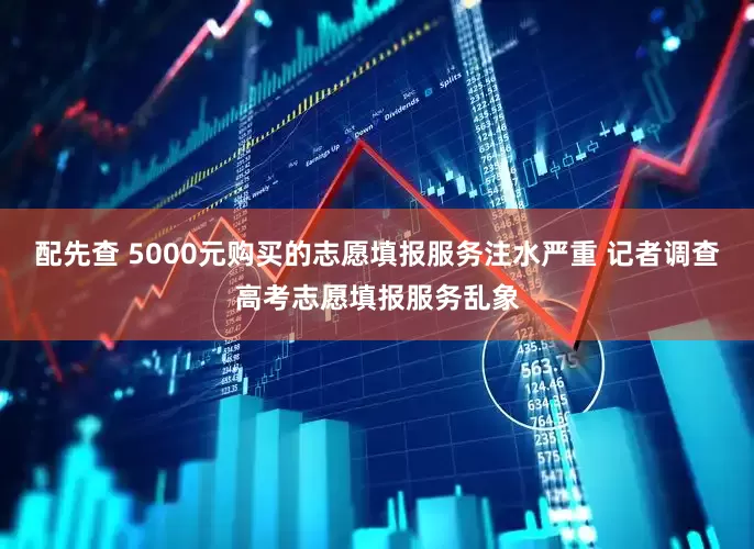 配先查 5000元购买的志愿填报服务注水严重 记者调查高考志愿填报服务乱象