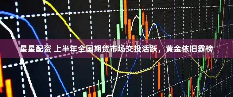 星星配资 上半年全国期货市场交投活跃，黄金依旧霸榜