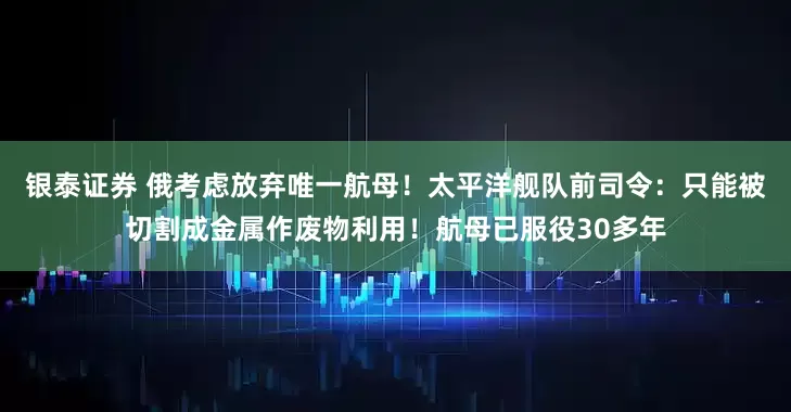银泰证券 俄考虑放弃唯一航母！太平洋舰队前司令：只能被切割成金属作废物利用！航母已服役30多年