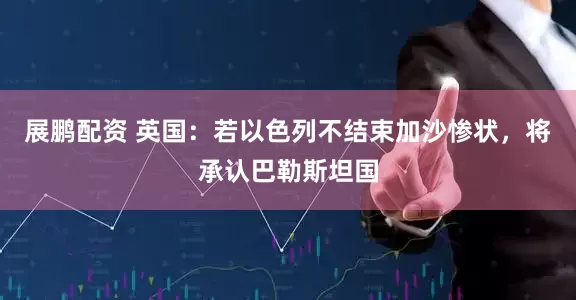 展鹏配资 英国：若以色列不结束加沙惨状，将承认巴勒斯坦国