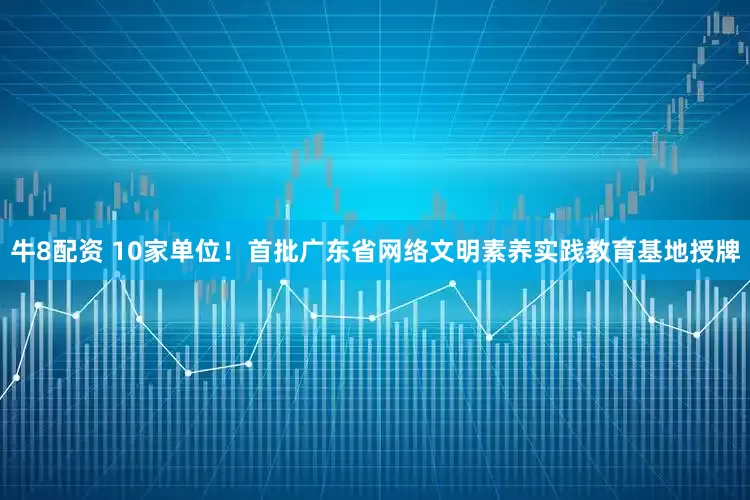牛8配资 10家单位！首批广东省网络文明素养实践教育基地授牌