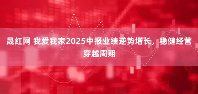 晟红网 我爱我家2025中报业绩逆势增长，稳健经营穿越周期