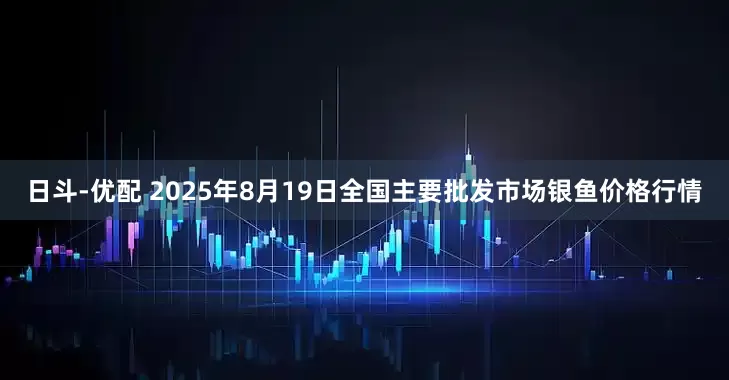 日斗-优配 2025年8月19日全国主要批发市场银鱼价格行情