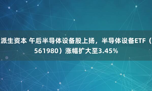 派生资本 午后半导体设备股上扬，半导体设备ETF（561980）涨幅扩大至3.45%