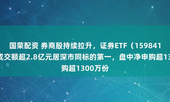 国荣配资 券商股持续拉升，证券ETF（159841）半日成交额超2.8亿元居深市同标的第一，盘中净申购超1300万份