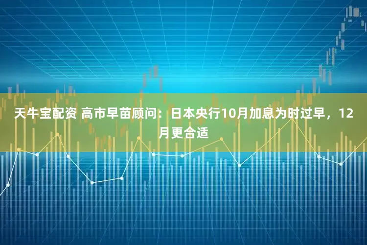 天牛宝配资 高市早苗顾问：日本央行10月加息为时过早，12月更合适