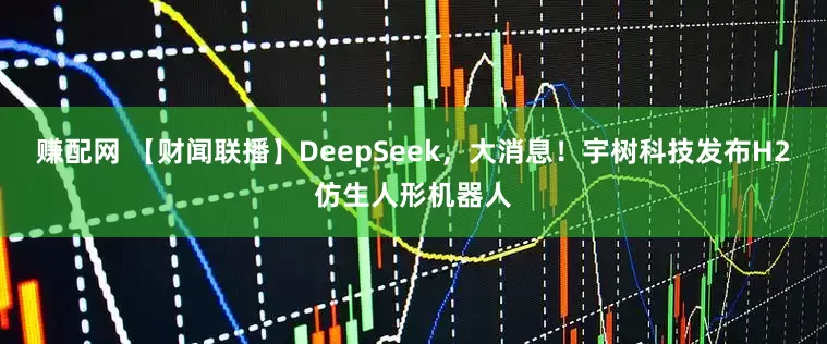 赚配网 【财闻联播】DeepSeek，大消息！宇树科技发布H2仿生人形机器人