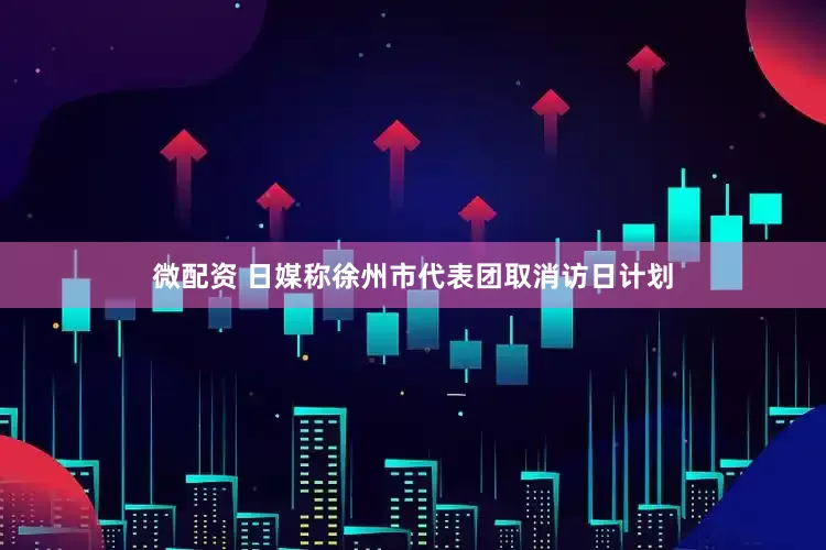 微配资 日媒称徐州市代表团取消访日计划