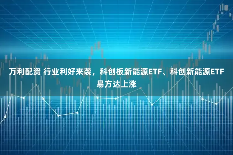 万利配资 行业利好来袭，科创板新能源ETF、科创新能源ETF易方达上涨