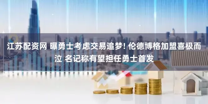 江苏配资网 曝勇士考虑交易追梦! 伦德博格加盟喜极而泣 名记称有望担任勇士首发