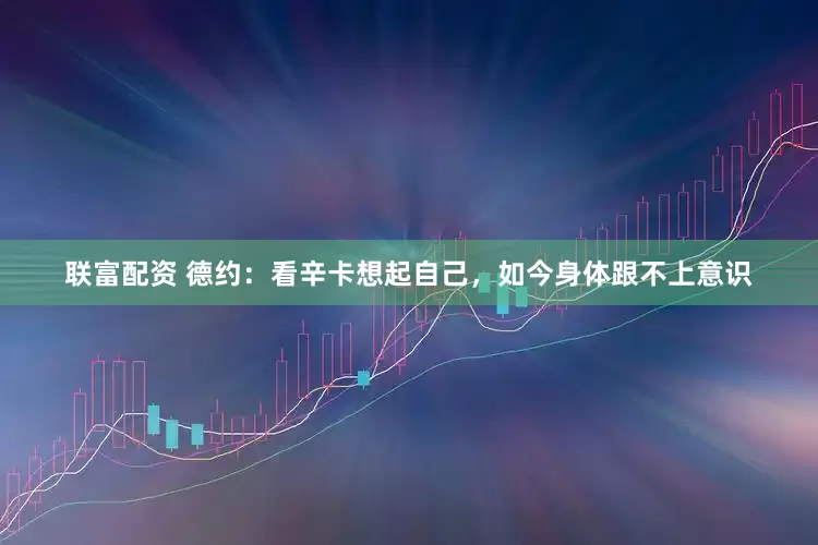 联富配资 德约：看辛卡想起自己，如今身体跟不上意识