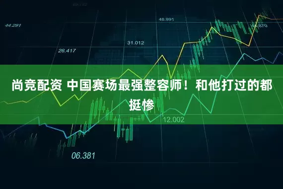 尚竞配资 中国赛场最强整容师！和他打过的都挺惨